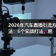 2026年汽车直播引流方法：6个实战打法，把看客变客户