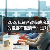 2026年适合改装成房车的轻客车型清单：选对车壳，少返工87%